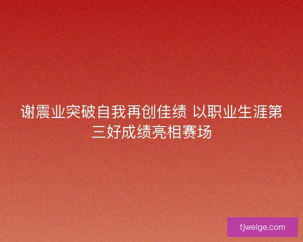 谢震业突破自我再创佳绩 以职业生涯第三好成绩亮相赛场 谢震业突破自我再创佳绩 以职业生涯第三好成绩亮相赛场