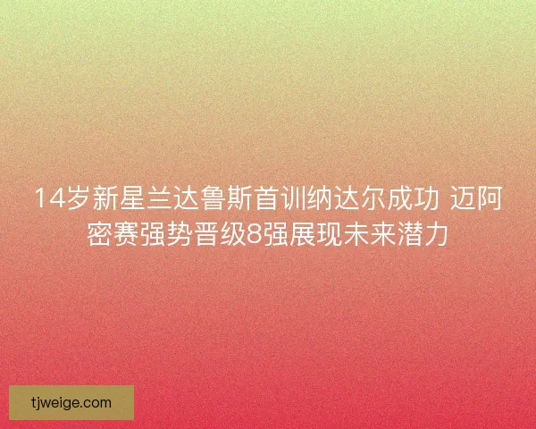 14岁新星兰达鲁斯首训纳达尔成功 迈阿密赛强势晋级8强展现未来潜力