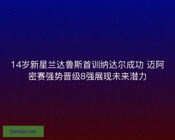 14岁新星兰达鲁斯首训纳达尔成功 迈阿密赛强势晋级8强展现未来潜力 14岁新星兰达鲁斯首训纳达尔成功 迈阿密赛强势晋级8强展现未来潜力