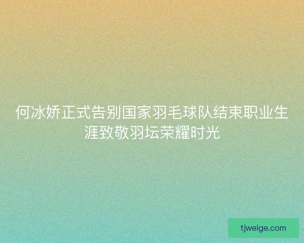何冰娇正式告别国家羽毛球队结束职业生涯致敬羽坛荣耀时光